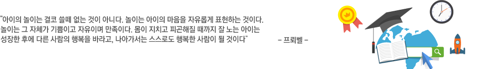  아이의 놀이는 결코 쓸떼 없는 것이 아니다. 놀이는 아이의 마음을 자유롭게 표현하는 것이다.
			놀이는 그 자체가 기쁨이고 자유이며 만족이다. 몸이 지치고 피곤해질 때까지 잘 노는 아이는
			성장한 후에 다른 사람의 행복을 바라고, 나아가서는 스스로도 행복한 사람이 될 것이다” - 프뢰벨 -